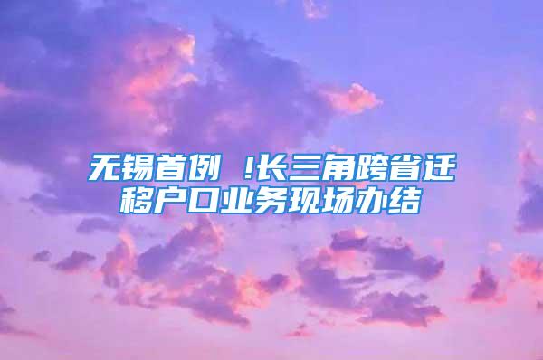 無錫首例 !長三角跨省遷移戶口業(yè)務(wù)現(xiàn)場辦結(jié)