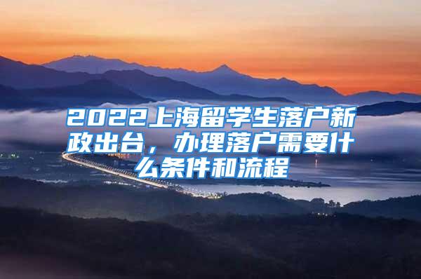 2022上海留學生落戶新政出臺，辦理落戶需要什么條件和流程