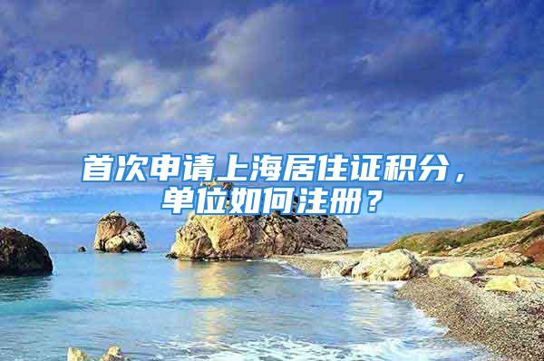 首次申請(qǐng)上海居住證積分，單位如何注冊(cè)？