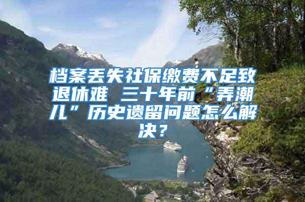 檔案丟失社保繳費(fèi)不足致退休難 三十年前“弄潮兒”歷史遺留問(wèn)題怎么解決？