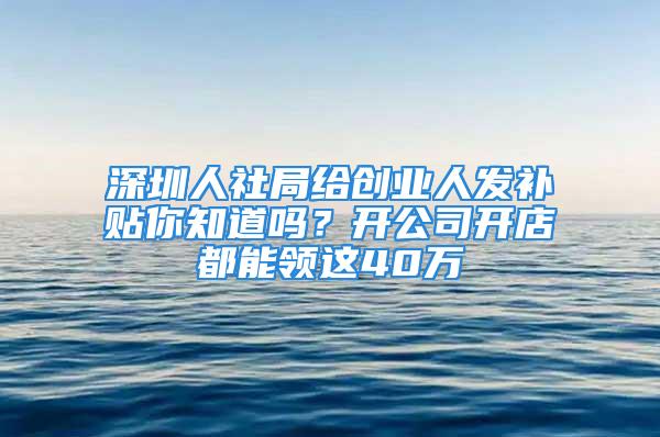 深圳人社局給創(chuàng)業(yè)人發(fā)補貼你知道嗎？開公司開店都能領這40萬