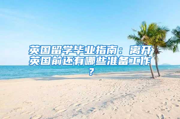 英國留學畢業(yè)指南：離開英國前還有哪些準備工作？