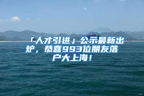 「人才引進(jìn)」公示最新出爐，恭喜993位朋友落戶大上海！