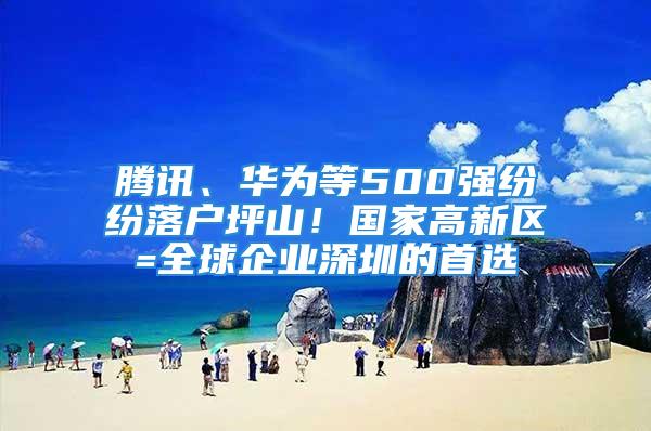 騰訊、華為等500強紛紛落戶坪山！國家高新區(qū)=全球企業(yè)深圳的首選