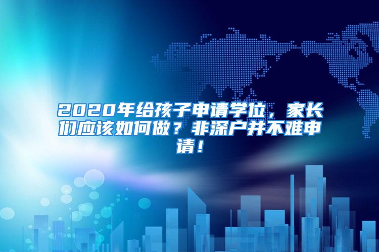 2020年給孩子申請(qǐng)學(xué)位，家長(zhǎng)們應(yīng)該如何做？非深戶并不難申請(qǐng)！