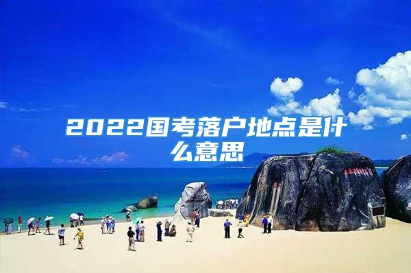 2022國考落戶地點是什么意思