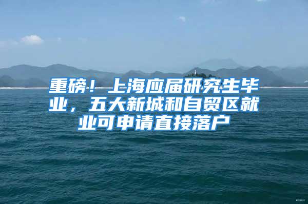 重磅！上海應(yīng)屆研究生畢業(yè)，五大新城和自貿(mào)區(qū)就業(yè)可申請(qǐng)直接落戶