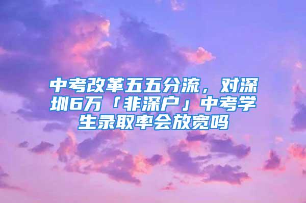 中考改革五五分流，對深圳6萬「非深戶」中考學生錄取率會放寬嗎