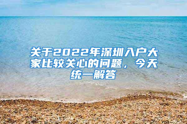 關(guān)于2022年深圳入戶大家比較關(guān)心的問題，今天統(tǒng)一解答