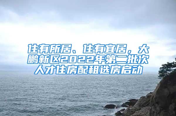 住有所居、住有宜居，大鵬新區(qū)2022年第二批次人才住房配租選房啟動(dòng)