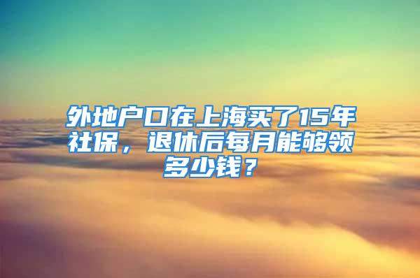 外地戶口在上海買了15年社保，退休后每月能夠領(lǐng)多少錢？