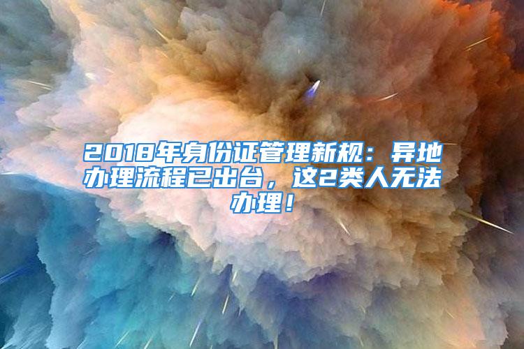 2018年身份證管理新規(guī)：異地辦理流程已出臺，這2類人無法辦理！