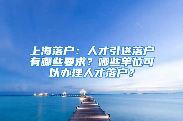 上海落戶：人才引進(jìn)落戶有哪些要求？哪些單位可以辦理人才落戶？