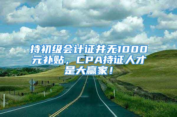 持初級會計證并無1000元補貼，CPA持證人才是大贏家！