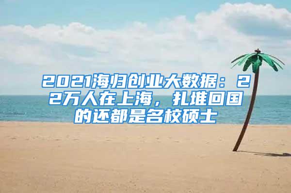 2021海歸創(chuàng)業(yè)大數(shù)據(jù)：22萬(wàn)人在上海，扎堆回國(guó)的還都是名校碩士