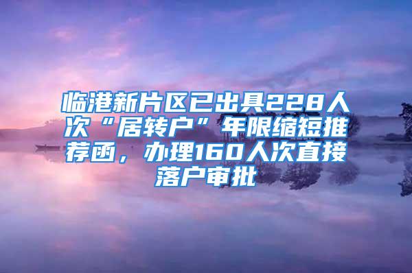 臨港新片區(qū)已出具228人次“居轉(zhuǎn)戶”年限縮短推薦函，辦理160人次直接落戶審批