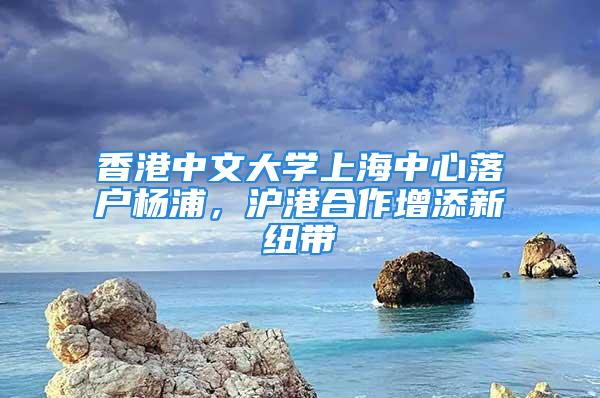 香港中文大學(xué)上海中心落戶楊浦，滬港合作增添新紐帶