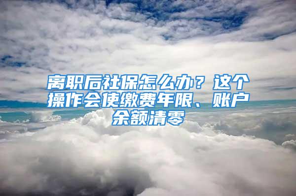 離職后社保怎么辦？這個(gè)操作會(huì)使繳費(fèi)年限、賬戶余額清零