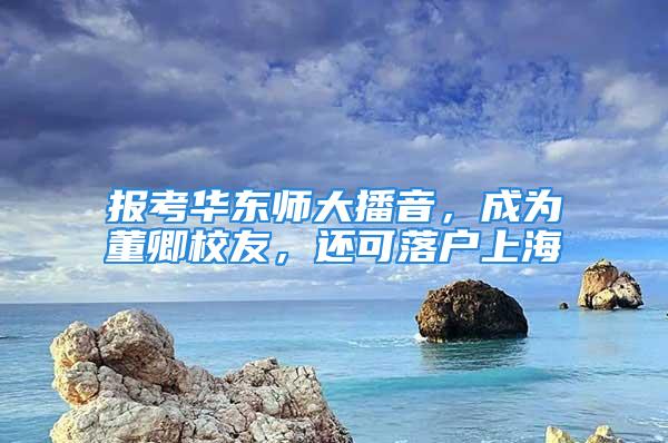 報(bào)考華東師大播音，成為董卿校友，還可落戶上海