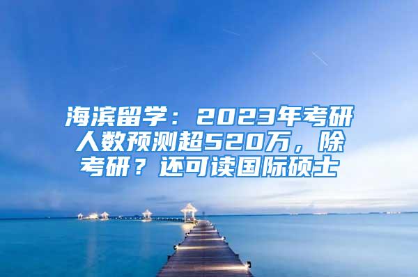 海濱留學(xué)：2023年考研人數(shù)預(yù)測超520萬，除考研？還可讀國際碩士