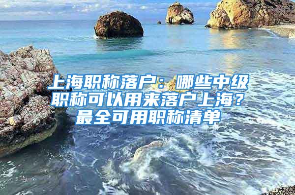 上海職稱(chēng)落戶(hù)：哪些中級(jí)職稱(chēng)可以用來(lái)落戶(hù)上海？最全可用職稱(chēng)清單