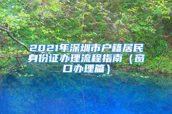 2021年深圳市戶籍居民身份證辦理流程指南（窗口辦理篇）