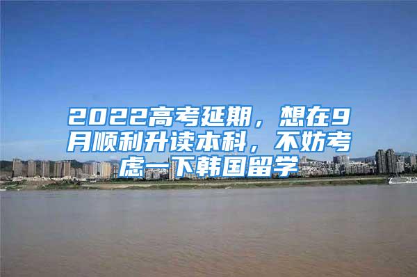 2022高考延期，想在9月順利升讀本科，不妨考慮一下韓國留學