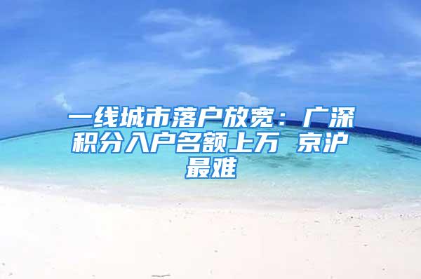 一線城市落戶放寬：廣深積分入戶名額上萬(wàn) 京滬最難