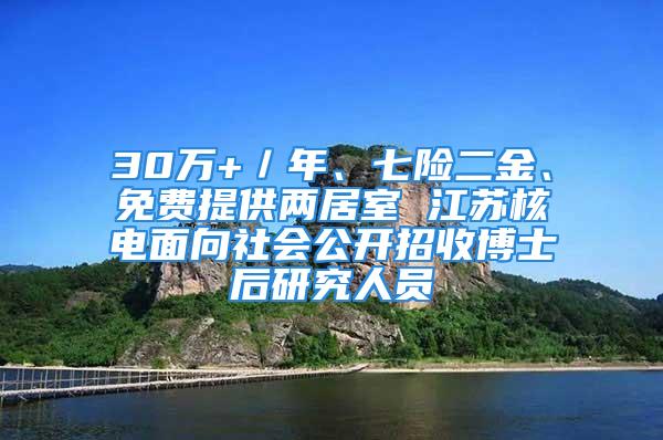 30萬+／年、七險(xiǎn)二金、免費(fèi)提供兩居室 江蘇核電面向社會公開招收博士后研究人員