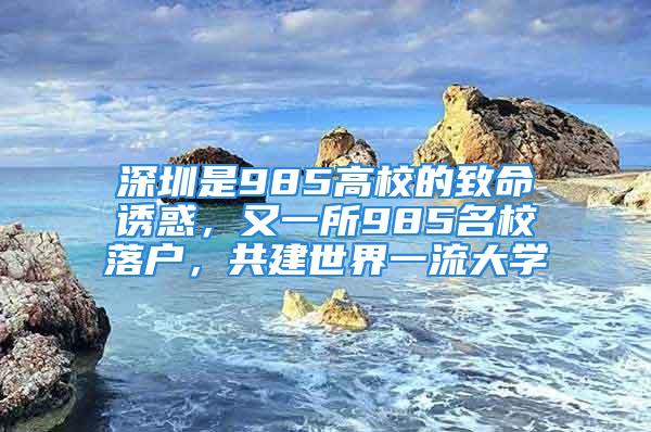 深圳是985高校的致命誘惑，又一所985名校落戶，共建世界一流大學(xué)