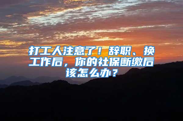 打工人注意了！辭職、換工作后，你的社保斷繳后該怎么辦？