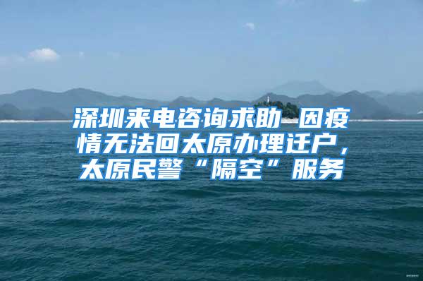 深圳來電咨詢求助 因疫情無法回太原辦理遷戶，太原民警“隔空”服務(wù)