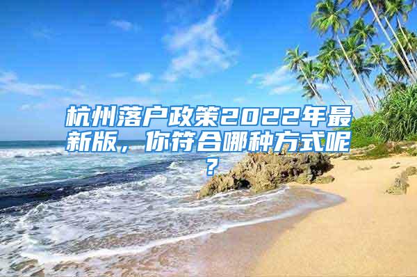 杭州落戶政策2022年最新版，你符合哪種方式呢？