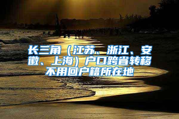 長三角（江蘇、浙江、安徽、上海）戶口跨省轉(zhuǎn)移不用回戶籍所在地