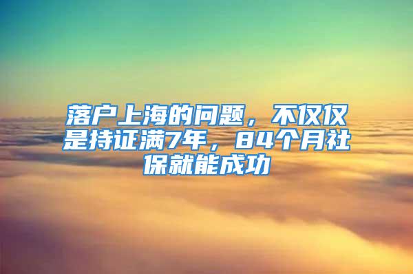 落戶上海的問題，不僅僅是持證滿7年，84個月社保就能成功