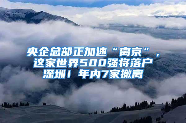 央企總部正加速“離京”，這家世界500強(qiáng)將落戶深圳！年內(nèi)7家撤離