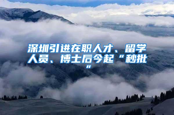 深圳引進在職人才、留學人員、博士后今起“秒批”