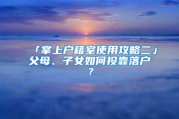 「掌上戶籍室使用攻略二」父母、子女如何投靠落戶？