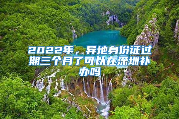 2022年，異地身份證過期三個月了可以在深圳補辦嗎