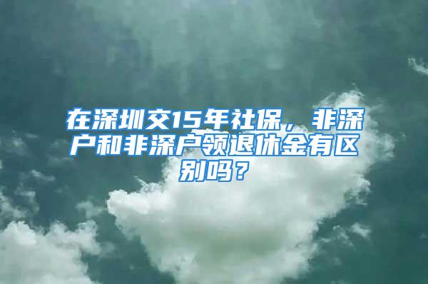 在深圳交15年社保，非深戶和非深戶領(lǐng)退休金有區(qū)別嗎？