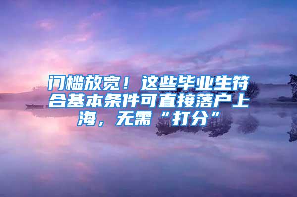 門檻放寬！這些畢業(yè)生符合基本條件可直接落戶上海，無需“打分”