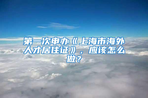 第一次申辦《上海市海外人才居住證》，應(yīng)該怎么做？