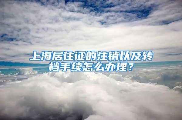 上海居住證的注銷以及轉檔手續(xù)怎么辦理？