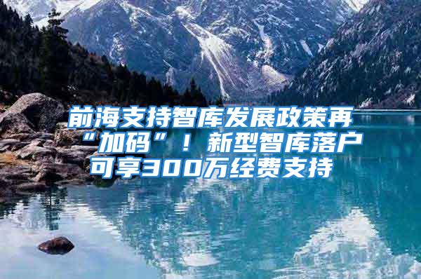 前海支持智庫發(fā)展政策再“加碼”！新型智庫落戶可享300萬經(jīng)費支持