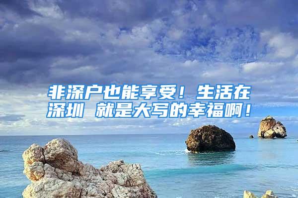 非深戶也能享受！生活在深圳 就是大寫的幸福??！