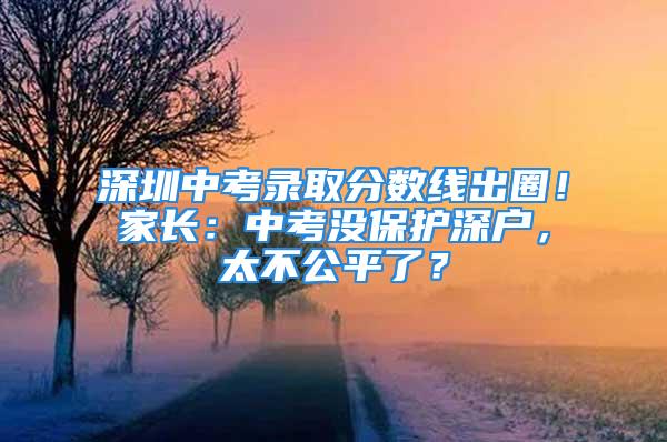 深圳中考錄取分?jǐn)?shù)線出圈！家長(zhǎng)：中考沒保護(hù)深戶，太不公平了？