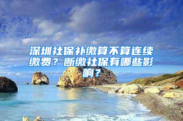 深圳社保補繳算不算連續(xù)繳費？斷繳社保有哪些影響？