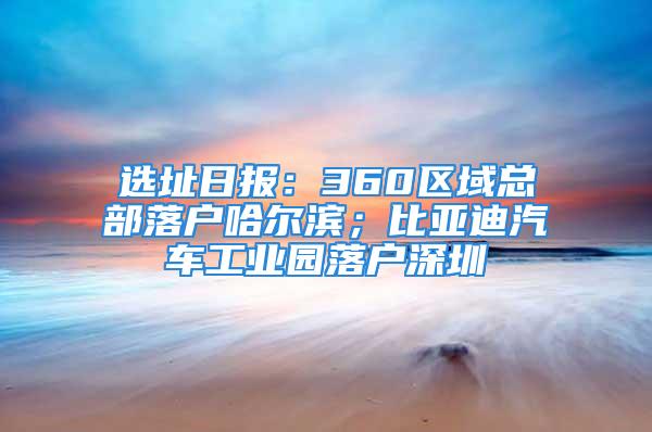 選址日報：360區(qū)域總部落戶哈爾濱；比亞迪汽車工業(yè)園落戶深圳