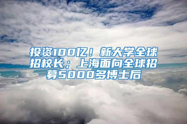 投資100億！新大學(xué)全球招校長(zhǎng)；上海面向全球招募5000多博士后