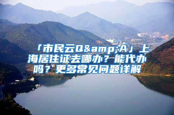 「市民云Q&A」上海居住證去哪辦？能代辦嗎？更多常見問題詳解→